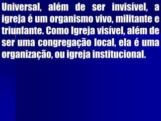 Universal, além de ser invisível, a
igreja é um organismo vivo, militante e
triunfante. Como Igreja visível, além de
ser uma congregação local, ela é uma
organização, ou igreja institucional.
 