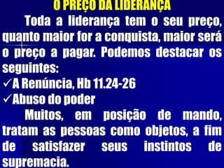 O PREÇO DA LIDERANÇA
Toda a liderança tem o seu preço,
quanto maior for a conquista, maior será
o preço a pagar. Podemos destacar os
seguintes:
A Renúncia, Hb 11.24-26
Abuso do poder
Muitos, em posição de mando,
tratam as pessoas como objetos, a fim
de satisfazer seus instintos de
supremacia.
 