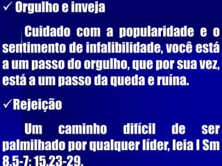  Orgulho e inveja
Cuidado com a popularidade e o
sentimento de infalibilidade, você está
a um passo do orgulho, que por sua vez,
está a um passo da queda e ruína.
Rejeição
Um caminho difícil de ser
palmilhado por qualquer líder, leia I Sm
 
