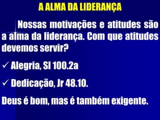 A ALMA DA LIDERANÇA
Nossas motivações e atitudes são
a alma da liderança. Com que atitudes
devemos servir?
 Alegria, Sl 100.2a
 Dedicação, Jr 48.10.
Deus é bom, mas é também exigente.
 