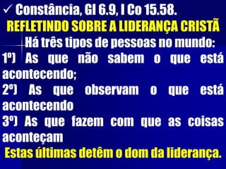  Constância, Gl 6.9, I Co 15.58.
REFLETINDO SOBRE A LIDERANÇA CRISTÃ
Há três tipos de pessoas no mundo:
1º) As que não sabem o que está
acontecendo;
2º) As que observam o que está
acontecendo
3º) As que fazem com que as coisas
aconteçam
Estas últimas detêm o dom da liderança.
 