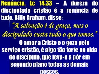 Renúncia, Lc 14.33 – A dureza do
discipulado cristão é a renúncia de
tudo. Billy Graham, disse:
“A salvação é de graça, mas o
discipulado custa tudo o que temos.”
O amor a Cristo e o gozo pelo
serviço cristão, é algo tão forte na vida
do discípulo, que leva-o a pôr em
segundo plano todas as demais
posses.
 