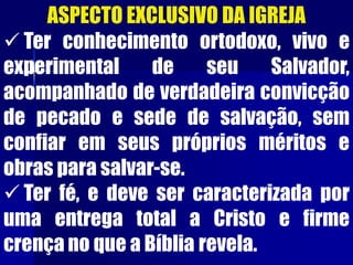 ASPECTO EXCLUSIVO DA IGREJA
 Ter conhecimento ortodoxo, vivo e
experimental de seu Salvador,
acompanhado de verdadeira convicção
de pecado e sede de salvação, sem
confiar em seus próprios méritos e
obras para salvar-se.
 Ter fé, e deve ser caracterizada por
uma entrega total a Cristo e firme
crença no que a Bíblia revela.
 