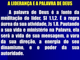 A LIDERANÇA E A PALAVRA DE DEUS
A palavra de Deus é a fonte da
meditação do líder, Sl 1.1,2. É a regra
áurea da sua atividade, Js 1.8. Pautando
a sua vida e ministério na Palavra, ela
será a vida de sua mensagem, a vara
da sua direção, a energia do seu
dinamismo, e o poder da sua
autoridade.
 