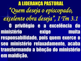 A LIDERANÇA PASTORAL
“Quem deseja o episcopado,
excelente obra deseja”, I Tm 3.1
O privilégio e a excelência do
ministério exige muita
responsabilidade, pois quem exerce o
seu ministério relaxadamente, acaba
transformando a bênção do ministério
em maldição.
 