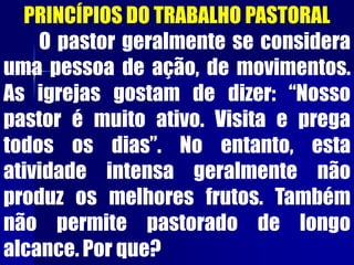 PRINCÍPIOS DO TRABALHO PASTORAL
O pastor geralmente se considera
uma pessoa de ação, de movimentos.
As igrejas gostam de dizer: “Nosso
pastor é muito ativo. Visita e prega
todos os dias”. No entanto, esta
atividade intensa geralmente não
produz os melhores frutos. Também
não permite pastorado de longo
alcance. Por que?
 