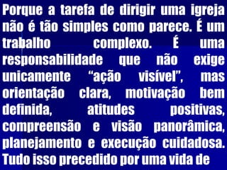 Porque a tarefa de dirigir uma igreja
não é tão simples como parece. É um
trabalho complexo. É uma
responsabilidade que não exige
unicamente “ação visível”, mas
orientação clara, motivação bem
definida, atitudes positivas,
compreensão e visão panorâmica,
planejamento e execução cuidadosa.
Tudo isso precedido por uma vida de
 