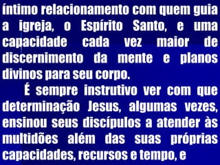 íntimo relacionamento com quem guia
a igreja, o Espírito Santo, e uma
capacidade cada vez maior de
discernimento da mente e planos
divinos para seu corpo.
É sempre instrutivo ver com que
determinação Jesus, algumas vezes,
ensinou seus discípulos a atender às
multidões além das suas próprias
capacidades, recursos e tempo, e
 
