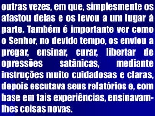 outras vezes, em que, simplesmente os
afastou delas e os levou a um lugar à
parte. Também é importante ver como
o Senhor, no devido tempo, os enviou a
pregar, ensinar, curar, libertar de
opressões satânicas, mediante
instruções muito cuidadosas e claras,
depois escutava seus relatórios e, com
base em tais experiências, ensinavam-
lhes coisas novas.
 