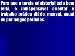 Para que a tarefa ministerial seja bem
feita, é indispensável orientar o
trabalho prático diário, mensal, anual
ou por longos períodos.
 