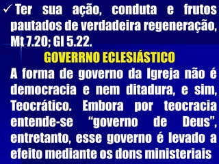  Ter sua ação, conduta e frutos
pautados de verdadeira regeneração,
Mt 7.20; Gl 5.22.
GOVERRNO ECLESIÁSTICO
A forma de governo da Igreja não é
democracia e nem ditadura, e sim,
Teocrático. Embora por teocracia
entende-se “governo de Deus”,
entretanto, esse governo é levado a
efeito mediante os dons ministeriais
 
