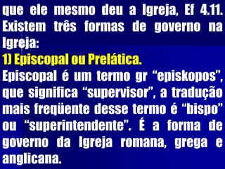 que ele mesmo deu a Igreja, Ef 4.11.
Existem três formas de governo na
Igreja:
1) Episcopal ou Prelática.
Episcopal é um termo gr “episkopos”,
que significa “supervisor”, a tradução
mais freqüente desse termo é “bispo”
ou “superintendente”. É a forma de
governo da Igreja romana, grega e
anglicana.
 