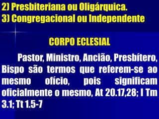 2) Presbiteriana ou Oligárquica.
3) Congregacional ou Independente
CORPO ECLESIAL
Pastor, Ministro, Ancião, Presbítero,
Bispo são termos que referem-se ao
mesmo ofício, pois significam
oficialmente o mesmo, At 20.17,28; I Tm
3.1; Tt 1.5-7
 