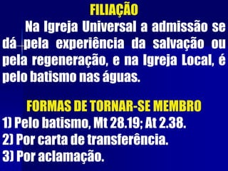 FORMAS DE TORNAR-SE MEMBRO
1) Pelo batismo, Mt 28.19; At 2.38.
2) Por carta de transferência.
3) Por aclamação.
FILIAÇÃO
Na Igreja Universal a admissão se
dá pela experiência da salvação ou
pela regeneração, e na Igreja Local, é
pelo batismo nas águas.
 
