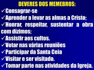 DEVERES DOS MEMEBROS:
Consagrar-se
Aprender a levar as almas a Cristo;
Honrar, respeitar, sustentar a obra
com dízimos;
Assistir aos cultos.
Votar nas várias reuniões
Participar da Santa Ceia
Visitar e ser visitado.
Tomar parte nas atividades da Igreja.
 