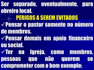 Ser separado, eventualmente, para
obreiro local.
PERIGOS A SEREM EVITADOS
Pensar o pastor somente no número
de membros.
Pensar demais em apoio financeiro
ou social.
Ter na Igreja, como membros,
pessoas que não querem se
comprometer com o bom exemplo;
 