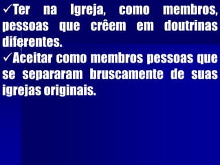 Ter na Igreja, como membros,
pessoas que crêem em doutrinas
diferentes.
Aceitar como membros pessoas que
se separaram bruscamente de suas
igrejas originais.
 