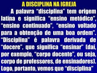 A DISCIPLINA NA IGREJA
A palavra “disciplina” tem origem
latina e significa “ensino metódico”,
“ensino continuado”, “ensino voltado
para a obtenção de uma boa ordem”.
“Disciplina” é palavra derivada de
“docere”, que significa “ensinar” (daí,
por exemplo, “corpo docente”, ou seja,
corpo de professores, de ensinadores).
Logo, portanto, vemos que “disciplina”
 