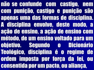 não se confunde com castigo, nem
com punição, castigo e punição são
apenas uma das formas de disciplina.
A disciplina envolve, deste modo, a
ação de ensino, a ação de ensino com
método, de um ensino voltado para um
objetivo. Segundo o Dicionário
Teológico, disciplina é o regime de
ordem imposta por força da lei, ou
consentida por um pacto, ou aliança,
 