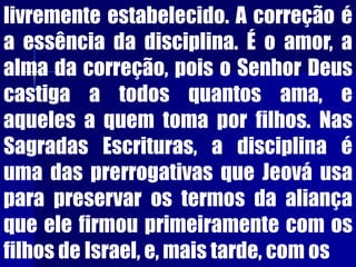 livremente estabelecido. A correção é
a essência da disciplina. É o amor, a
alma da correção, pois o Senhor Deus
castiga a todos quantos ama, e
aqueles a quem toma por filhos. Nas
Sagradas Escrituras, a disciplina é
uma das prerrogativas que Jeová usa
para preservar os termos da aliança
que ele firmou primeiramente com os
filhos de Israel, e, mais tarde, com os
 