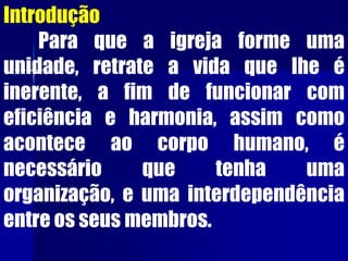 Introdução
Para que a igreja forme uma
unidade, retrate a vida que lhe é
inerente, a fim de funcionar com
eficiência e harmonia, assim como
acontece ao corpo humano, é
necessário que tenha uma
organização, e uma interdependência
entre os seus membros.
 
