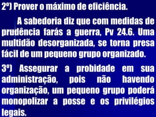 2º) Prover o máximo de eficiência.
A sabedoria diz que com medidas de
prudência farás a guerra, Pv 24.6. Uma
multidão desorganizada, se torna presa
fácil de um pequeno grupo organizado.
3º) Assegurar a probidade em sua
administração, pois não havendo
organização, um pequeno grupo poderá
monopolizar a posse e os privilégios
legais.
 