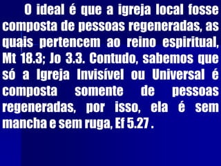 O ideal é que a igreja local fosse
composta de pessoas regeneradas, as
quais pertencem ao reino espiritual,
Mt 18.3; Jo 3.3. Contudo, sabemos que
só a Igreja Invisível ou Universal é
composta somente de pessoas
regeneradas, por isso, ela é sem
mancha e sem ruga, Ef 5.27 .
 