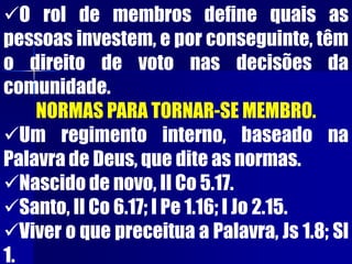 O rol de membros define quais as
pessoas investem, e por conseguinte, têm
o direito de voto nas decisões da
comunidade.
NORMAS PARA TORNAR-SE MEMBRO.
Um regimento interno, baseado na
Palavra de Deus, que dite as normas.
Nascido de novo, II Co 5.17.
Santo, II Co 6.17; I Pe 1.16; I Jo 2.15.
Viver o que preceitua a Palavra, Js 1.8; Sl
1.
 