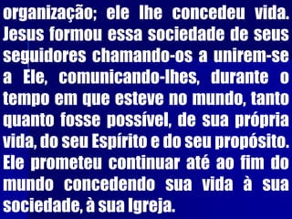 organização; ele lhe concedeu vida.
Jesus formou essa sociedade de seus
seguidores chamando-os a unirem-se
a Ele, comunicando-lhes, durante o
tempo em que esteve no mundo, tanto
quanto fosse possível, de sua própria
vida, do seu Espírito e do seu propósito.
Ele prometeu continuar até ao fim do
mundo concedendo sua vida à sua
sociedade, à sua Igreja.
 