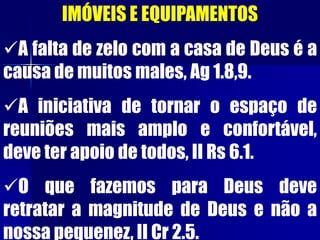 IMÓVEIS E EQUIPAMENTOS
A falta de zelo com a casa de Deus é a
causa de muitos males, Ag 1.8,9.
A iniciativa de tornar o espaço de
reuniões mais amplo e confortável,
deve ter apoio de todos, II Rs 6.1.
O que fazemos para Deus deve
retratar a magnitude de Deus e não a
nossa pequenez, II Cr 2.5.
 
