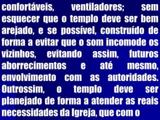 confortáveis, ventiladores; sem
esquecer que o templo deve ser bem
arejado, e se possível, construído de
forma a evitar que o som incomode os
vizinhos, evitando assim, futuros
aborrecimentos e até mesmo,
envolvimento com as autoridades.
Outrossim, o templo deve ser
planejado de forma a atender as reais
necessidades da Igreja, que com o
 