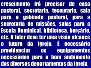 crescimento irá precisar de casa
pastoral, secretaria, tesouraria, sala
para o gabinete pastoral, para a
secretaria de missões, salas para a
Escola Dominical, biblioteca, berçário,
etc. O líder deve ter uma visão alcance
o futuro da Igreja. É necessário
providenciar os equipamentos
necessários para o bom andamento
dos diversos departamentos da Igreja,
 