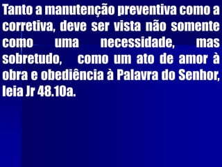 Tanto a manutenção preventiva como a
corretiva, deve ser vista não somente
como uma necessidade, mas
sobretudo, como um ato de amor à
obra e obediência à Palavra do Senhor,
leia Jr 48.10a.
 
