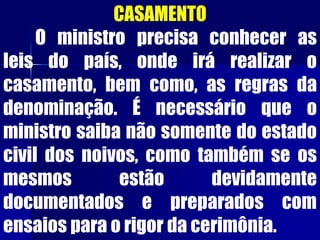 CASAMENTO
O ministro precisa conhecer as
leis do país, onde irá realizar o
casamento, bem como, as regras da
denominação. É necessário que o
ministro saiba não somente do estado
civil dos noivos, como também se os
mesmos estão devidamente
documentados e preparados com
ensaios para o rigor da cerimônia.
 