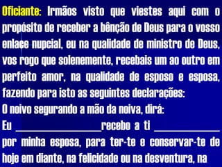 Oficiante: Irmãos visto que viestes aqui com o
propósito de receber a bênção de Deus para o vosso
enlace nupcial, eu na qualidade de ministro de Deus,
vos rogo que solenemente, recebais um ao outro em
perfeito amor, na qualidade de esposo e esposa,
fazendo para isto as seguintes declarações:
O noivo segurando a mão da noiva, dirá:
Eu _________________recebo a ti _____________
por minha esposa, para ter-te e conservar-te de
hoje em diante, na felicidade ou na desventura, na
 