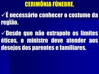 CERIMÔNIA FÚNEBRE.
É necessário conhecer o costume da
região.
Desde que não extrapole os limites
éticos, o ministro deve atender aos
desejos dos parentes e familiares.
 