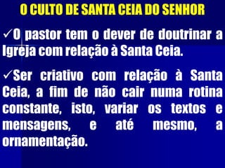 O CULTO DE SANTA CEIA DO SENHOR
O pastor tem o dever de doutrinar a
Igreja com relação à Santa Ceia.
Ser criativo com relação à Santa
Ceia, a fim de não cair numa rotina
constante, isto, variar os textos e
mensagens, e até mesmo, a
ornamentação.
 
