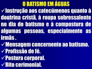 O BATISMO EM ÁGUAS
Instrução aos catecúmenos quanto à
doutrina cristã, à roupa sobressalente
no dia do batismo e à compostura de
algumas pessoas, especialmente as
irmãs .
Mensagem concernente ao batismo.
Profissão de fé.
Postura corporal.
Rito cerimonial.
 