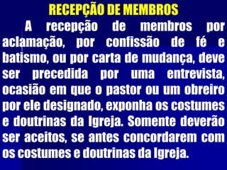 RECEPÇÃO DE MEMBROS
A recepção de membros por
aclamação, por confissão de fé e
batismo, ou por carta de mudança, deve
ser precedida por uma entrevista,
ocasião em que o pastor ou um obreiro
por ele designado, exponha os costumes
e doutrinas da Igreja. Somente deverão
ser aceitos, se antes concordarem com
os costumes e doutrinas da Igreja.
 