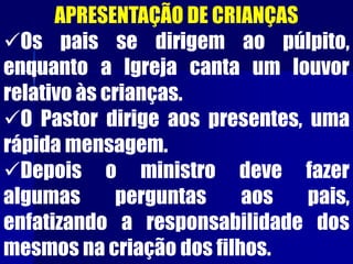APRESENTAÇÃO DE CRIANÇAS
Os pais se dirigem ao púlpito,
enquanto a Igreja canta um louvor
relativo às crianças.
O Pastor dirige aos presentes, uma
rápida mensagem.
Depois o ministro deve fazer
algumas perguntas aos pais,
enfatizando a responsabilidade dos
mesmos na criação dos filhos.
 