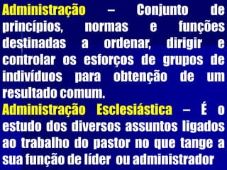 Administração – Conjunto de
princípios, normas e funções
destinadas a ordenar, dirigir e
controlar os esforços de grupos de
indivíduos para obtenção de um
resultado comum.
Administração Esclesiástica – É o
estudo dos diversos assuntos ligados
ao trabalho do pastor no que tange a
sua função de líder ou administrador
 