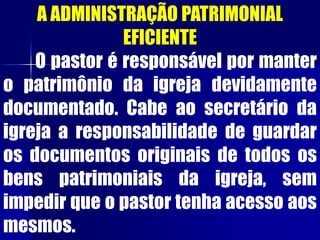 A ADMINISTRAÇÃO PATRIMONIAL
EFICIENTE
O pastor é responsável por manter
o patrimônio da igreja devidamente
documentado. Cabe ao secretário da
igreja a responsabilidade de guardar
os documentos originais de todos os
bens patrimoniais da igreja, sem
impedir que o pastor tenha acesso aos
mesmos.
 