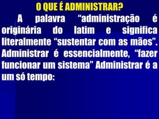 O QUE É ADMINISTRAR?
A palavra “administração é
originária do latim e significa
literalmente “sustentar com as mãos”.
Administrar é essencialmente, “fazer
funcionar um sistema” Administrar é a
um só tempo:
 