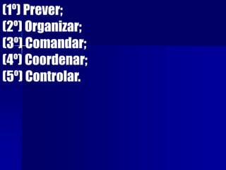 (1º) Prever;
(2º) Organizar;
(3º) Comandar;
(4º) Coordenar;
(5º) Controlar.
 