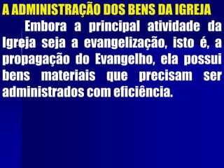 A ADMINISTRAÇÃO DOS BENS DA IGREJA
Embora a principal atividade da
Igreja seja a evangelização, isto é, a
propagação do Evangelho, ela possui
bens materiais que precisam ser
administrados com eficiência.
 