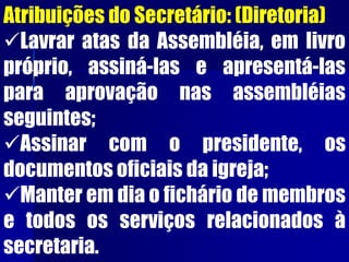 Atribuições do Secretário: (Diretoria)
Lavrar atas da Assembléia, em livro
próprio, assiná-las e apresentá-las
para aprovação nas assembléias
seguintes;
Assinar com o presidente, os
documentos oficiais da igreja;
Manter em dia o fichário de membros
e todos os serviços relacionados à
secretaria.
 