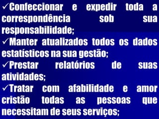 Confeccionar e expedir toda a
correspondência sob sua
responsabilidade;
Manter atualizados todos os dados
estatísticos na sua gestão;
Prestar relatórios de suas
atividades;
Tratar com afabilidade e amor
cristão todas as pessoas que
necessitam de seus serviços;
 