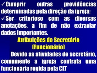 Cumprir outras providências
determinadas pela direção da igreja;
Ser criterioso com as diversas
anotações, a fim de não extraviar
dados importantes.
Atribuições do Secretário
(Funcionário)
Devido as atividades do secretário,
comumente a igreja contrata uma
funcionária regida pela CLT
 