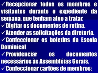 Recepcionar todos os membros e
visitantes durante o expediente da
semana, que tenham algo a tratar.
Digitar os documentos de rotina.
Atender as solicitações da diretoria.
Confeccionar os boletins da Escola
Dominical
Providenciar os documentos
necessários às Assembléias Gerais.
Confeccionar cartões de membros;
 