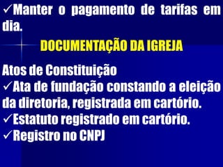 Manter o pagamento de tarifas em
dia.
DOCUMENTAÇÃO DA IGREJA
Atos de Constituição
Ata de fundação constando a eleição
da diretoria, registrada em cartório.
Estatuto registrado em cartório.
Registro no CNPJ
 